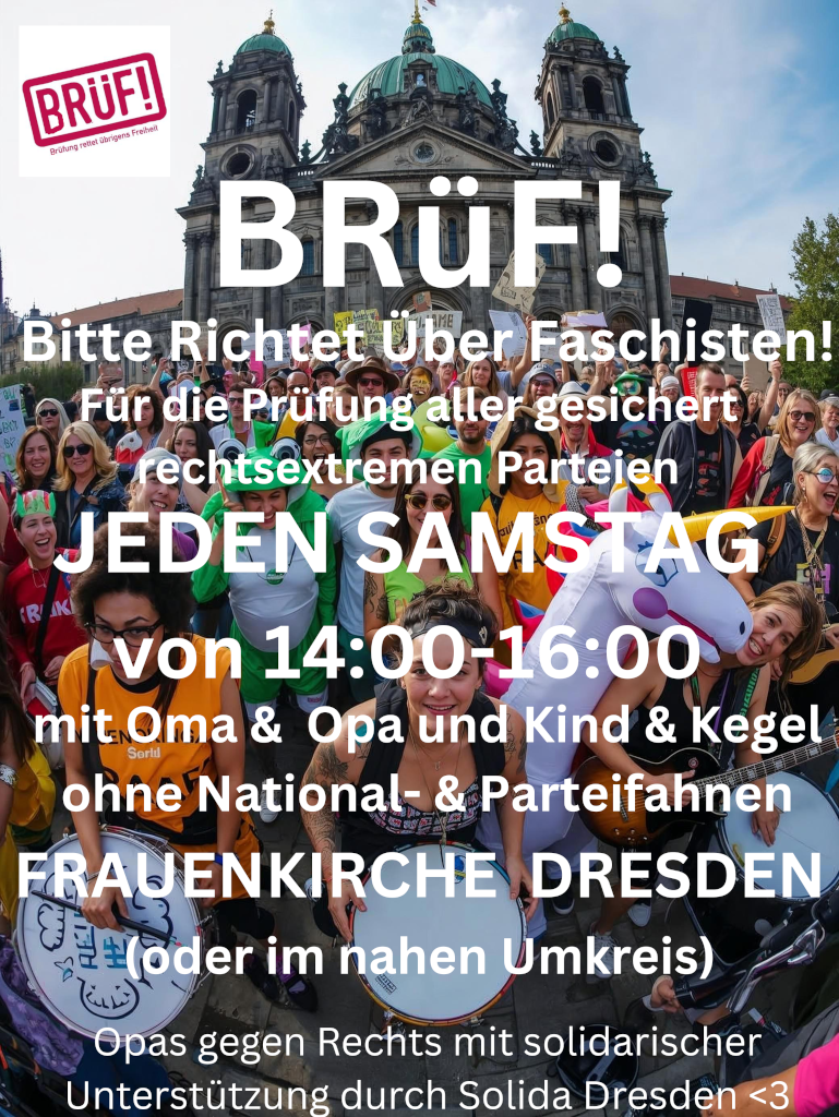 viele bunt angezogene Menschen die demonstrieren. einige haben Musikinstrumente. im Hintergrund ist eine Kirche (das Bild ist KI-generiert)

Text im Vordergrund:

BRüF! Bitte Richtet Über Faschisten!

Für die Prüfung aller gesichert rechtsextremen Parteien

JEDEN SAMSTAG von 14:00 - 16:00 

mit Oma & Opa und Kind & Kegel

ohne Nationa- und Parteifahnen

FRAUENKIRCHE DRESDEN (oder im nahen Umkreis)

Opas gegen Rechts mit solidarischer Unterstützung durch Solida Dresden <3
