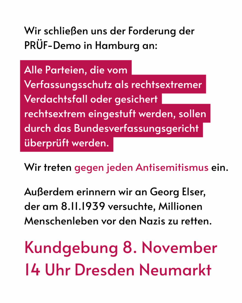 Wir schliessen uns den Forderungen der PRÜF-Demo in Hambug an: 

Alle Parteien die vom VS als rechtsextremer Verdachtsfall oder gesichert rechtsextrem eingestuft werden, sollen durch das Bundesverfassungsgericht überprüft werden.

Wir treten gegen jeden Antisemitismus ein.

Ausserdem erinnern wir an Georg Elser, der am 8.11.1939 versuchte, Millionen Menschenleben vor den Nazis zu retten. 

Kundgebung 8. November 14 Uhr Dresden Neumarkt
